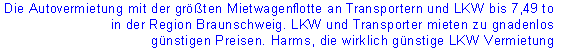 Die Autovermietung mit der größten Mietwagenflotte an Transportern und LKW bis 7,49 to 
in der Region Braunschweig. LKW und Transporter mieten zu gnadenlos
 günstigen Preisen. Harms, die wirklich günstige LKW Vermietung